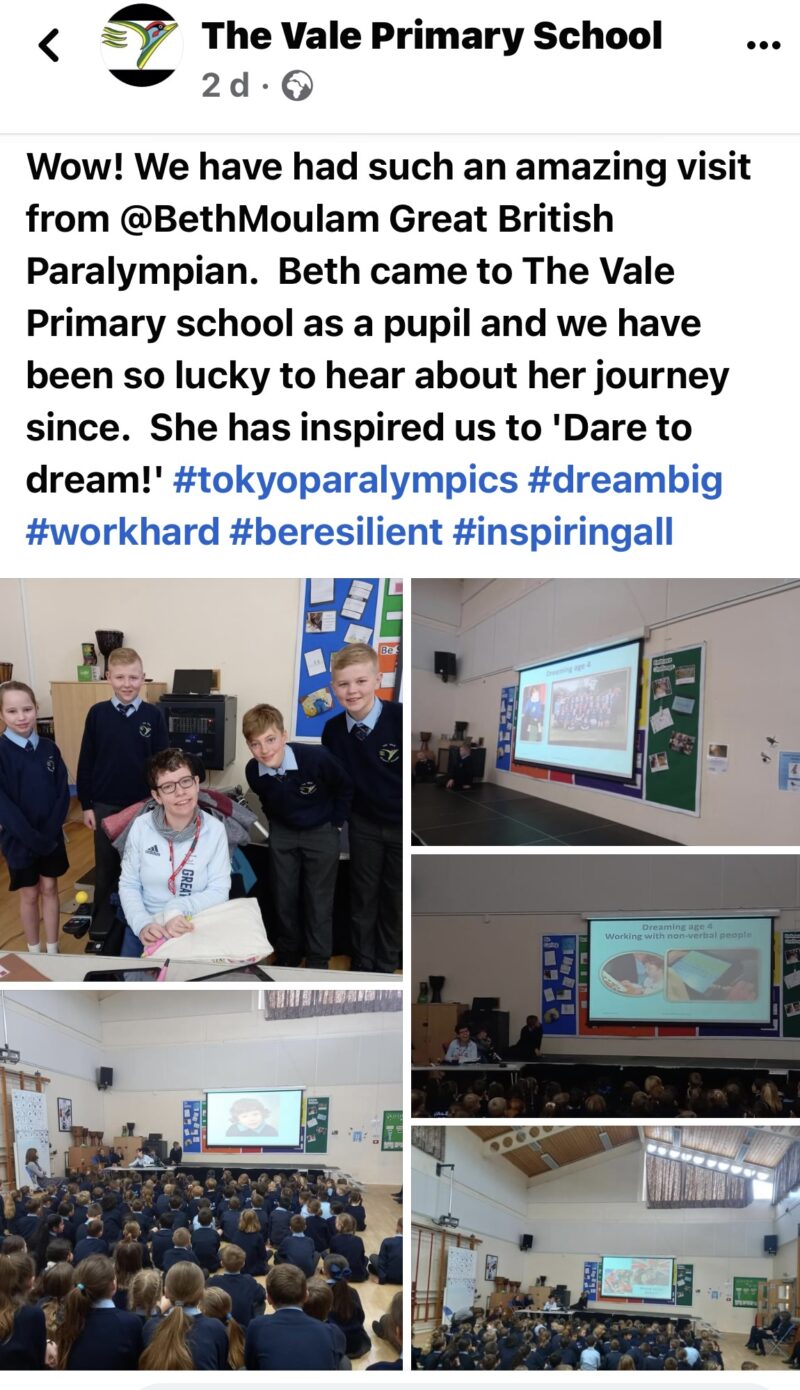 Facebook post from The Vale Primary School. Wow! We have had such an amazing visit from @BethMoulam Great British Paralympian. Beth came to the Vale Primary School as a pupil and we have been so lucky to hear about her journey since. She has inspired us to Dare to Dream #tokyoparalypmics #dreambig #workhard #beresilient #inspiring all. Photos of Beth with students and presenting. 