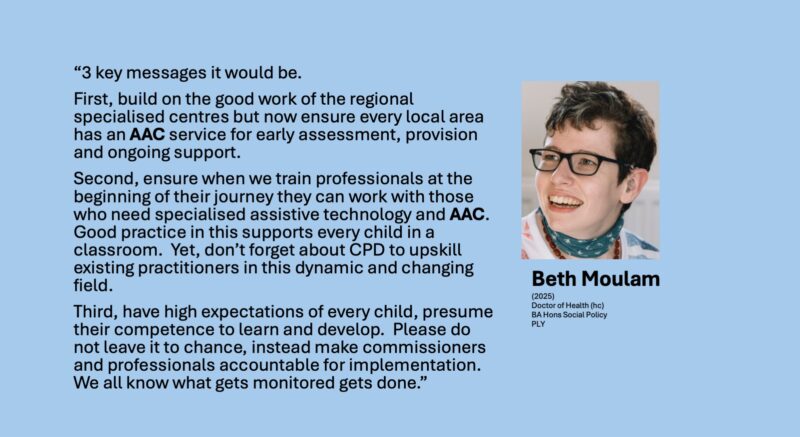 If I were to leave you with 3 messages it would be. First, build on the good work of the regional specialised centres but now ensure every local area has an AAC service for early assessment, provision and ongoing support. Second, ensure when we train professionals at the beginning of their journey they can work with those who need specialised assistive technology and AAC. Good practice in this supports every child in a classroom. Yet, don’t forget about CPD to upskill existing practitioners in this dynamic and changing field. Third, have high expectations of every child, presume their competence to learn and develop. Please do not leave it to chance, instead make commissioners and professionals accountable for implementation. We all know what gets monitored gets done. 