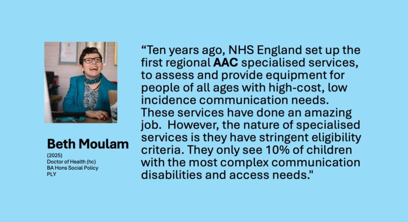 Ten years ago, NHS England set up the first regional specialised services, to assess and provide equipment for people of all ages with high-cost, low incidence communication needs. These services have done an amazing job. However, the nature of specialised services is they have stringent eligibility criteria. They only see 10% of children with the most complex communication disabilities and access needs.