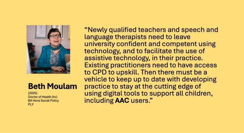 Newly qualified teachers and speech and language therapists need to leave university confident and competent using technology, and to facilitate the use of assistive technology, in their practice. Existing practitioners need to have access to CPD to upskill. Then there must be a vehicle to keep up to date with developing practice to stay at the cutting edge of using digital tools to support all children, including AAC users. 